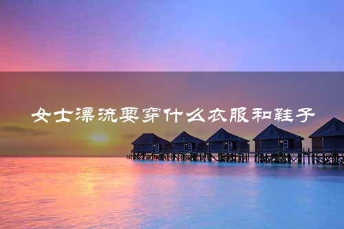 女士漂流要穿什么衣服和鞋子
