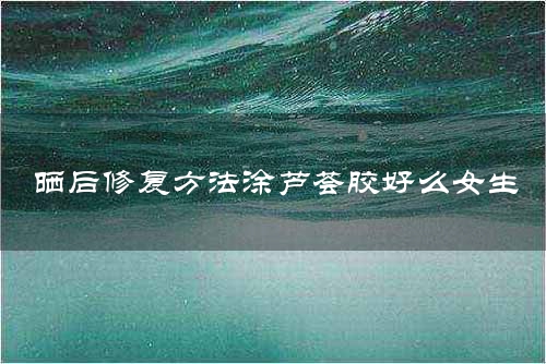 晒后修复方法涂芦荟胶好么女生
